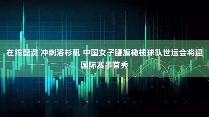 在线配资 冲刺洛杉矶 中国女子腰旗橄榄球队世运会将迎国际赛事首秀