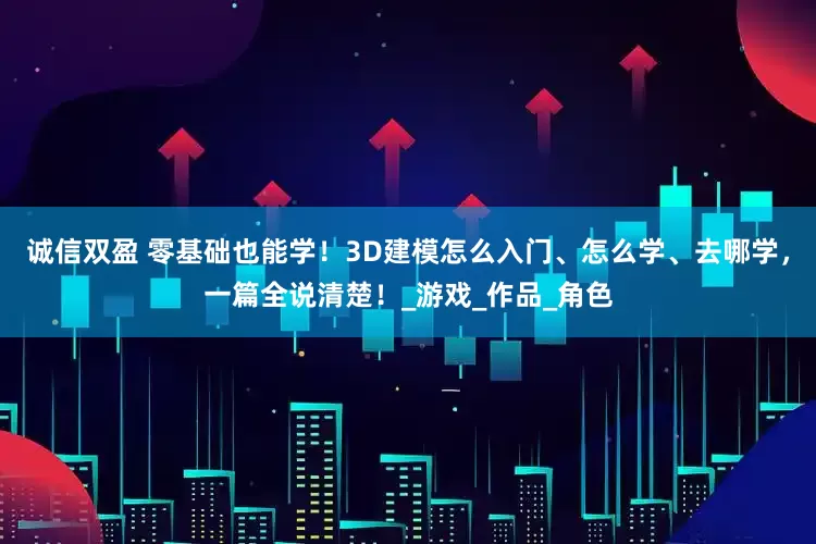 诚信双盈 零基础也能学！3D建模怎么入门、怎么学、去哪学，一篇全说清楚！_游戏_作品_角色