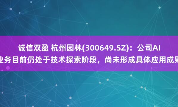 诚信双盈 杭州园林(300649.SZ)：公司AI业务目前仍处于技术探索阶段，尚未形成具体应用成果