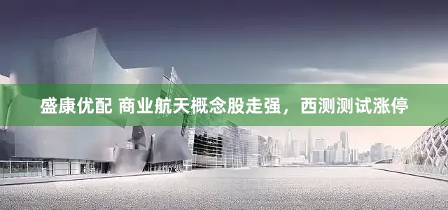 盛康优配 商业航天概念股走强，西测测试涨停