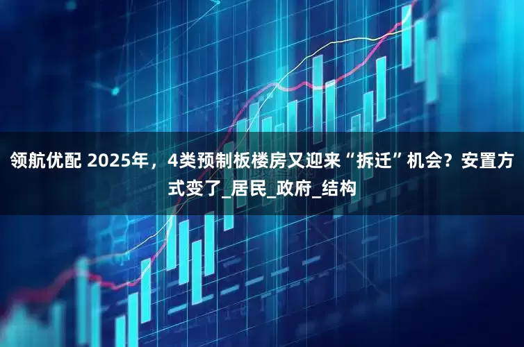 领航优配 2025年，4类预制板楼房又迎来“拆迁”机会？安置方式变了_居民_政府_结构
