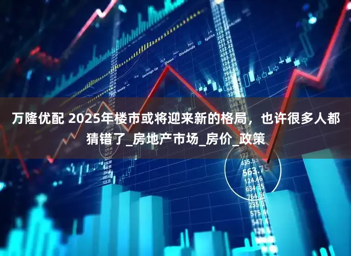 万隆优配 2025年楼市或将迎来新的格局，也许很多人都猜错了_房地产市场_房价_政策