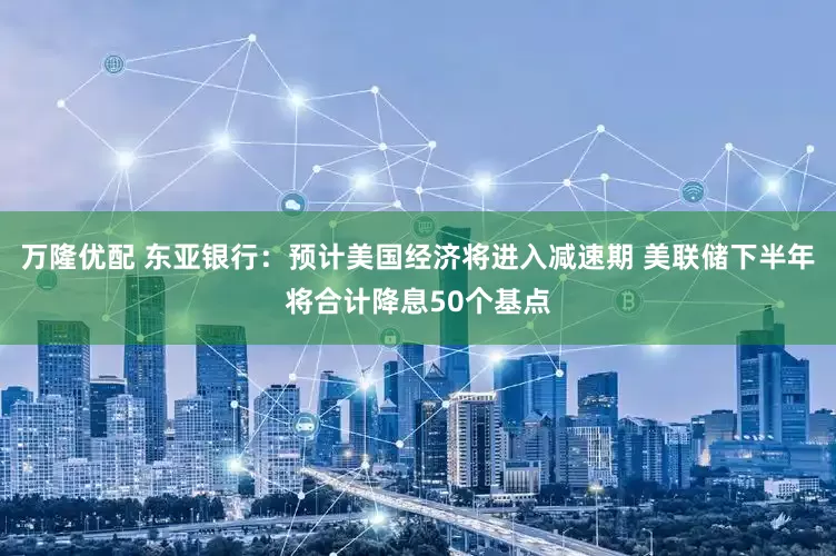万隆优配 东亚银行：预计美国经济将进入减速期 美联储下半年将合计降息50个基点