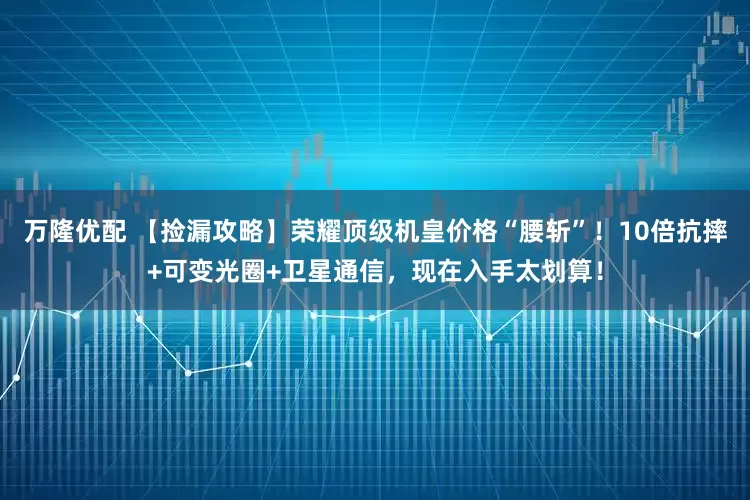 万隆优配 【捡漏攻略】荣耀顶级机皇价格“腰斩”！10倍抗摔+可变光圈+卫星通信，现在入手太划算！