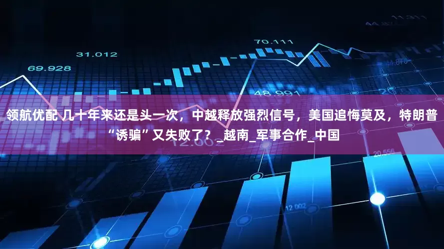 领航优配 几十年来还是头一次，中越释放强烈信号，美国追悔莫及，特朗普“诱骗”又失败了？_越南_军事合作_中国