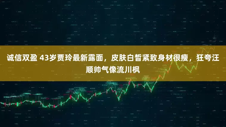 诚信双盈 43岁贾玲最新露面，皮肤白皙紧致身材很瘦，狂夸汪顺帅气像流川枫