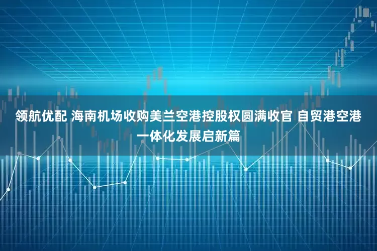 领航优配 海南机场收购美兰空港控股权圆满收官 自贸港空港一体化发展启新篇