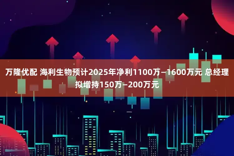 万隆优配 海利生物预计2025年净利1100万—1600万元 总经理拟增持150万—200万元