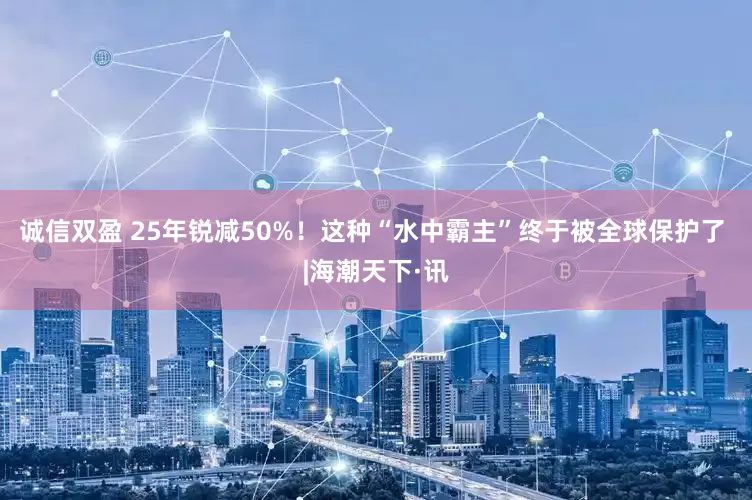 诚信双盈 25年锐减50%！这种“水中霸主”终于被全球保护了 |海潮天下·讯
